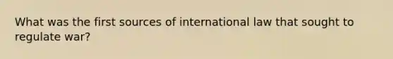 What was the first sources of international law that sought to regulate war?