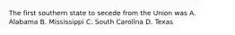 The first southern state to secede from the Union was A. Alabama B. Mississippi C. South Carolina D. Texas