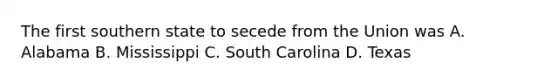 The first southern state to secede from the Union was A. Alabama B. Mississippi C. South Carolina D. Texas