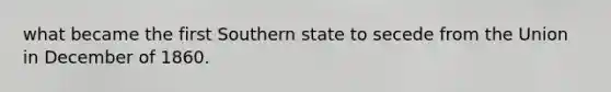 what became the first Southern state to secede from the Union in December of 1860.