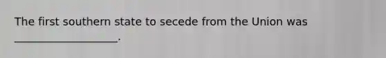 The first southern state to secede from the Union was ___________________.