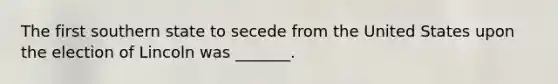 The first southern state to secede from the United States upon the election of Lincoln was _______.