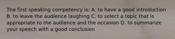 The first speaking competency is: A. to have a good introduction B. to leave the audience laughing C. to select a topic that is appropriate to the audience and the occasion D. to summarize your speech with a good conclusion