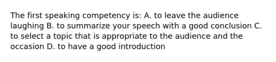 The first speaking competency is: A. to leave the audience laughing B. to summarize your speech with a good conclusion C. to select a topic that is appropriate to the audience and the occasion D. to have a good introduction