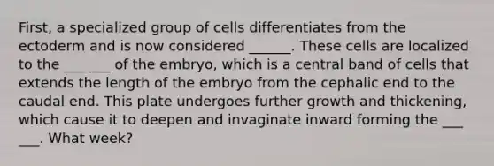 First, a specialized group of cells differentiates from the ectoderm and is now considered ______. These cells are localized to the ___ ___ of the embryo, which is a central band of cells that extends the length of the embryo from the cephalic end to the caudal end. This plate undergoes further growth and thickening, which cause it to deepen and invaginate inward forming the ___ ___. What week?