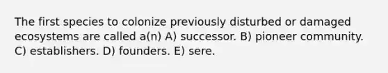 The first species to colonize previously disturbed or damaged ecosystems are called a(n) A) successor. B) pioneer community. C) establishers. D) founders. E) sere.