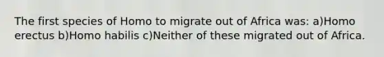 The first species of Homo to migrate out of Africa was: a)Homo erectus b)Homo habilis c)Neither of these migrated out of Africa.