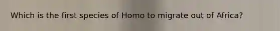 Which is the first species of Homo to migrate out of Africa?