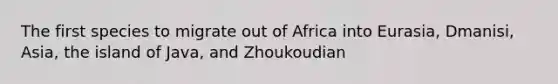 The first species to migrate out of Africa into Eurasia, Dmanisi, Asia, the island of Java, and Zhoukoudian