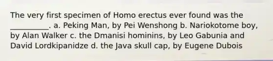 The very first specimen of Homo erectus ever found was the __________. a. Peking Man, by Pei Wenshong b. Nariokotome boy, by Alan Walker c. the Dmanisi hominins, by Leo Gabunia and David Lordkipanidze d. the Java skull cap, by Eugene Dubois