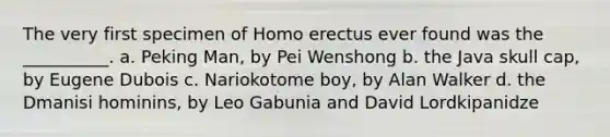 The very first specimen of Homo erectus ever found was the __________. a. Peking Man, by Pei Wenshong b. the Java skull cap, by Eugene Dubois c. Nariokotome boy, by Alan Walker d. the Dmanisi hominins, by Leo Gabunia and David Lordkipanidze