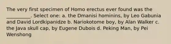 The very first specimen of Homo erectus ever found was the __________. Select one: a. the Dmanisi hominins, by Leo Gabunia and David Lordkipanidze b. Nariokotome boy, by Alan Walker c. the Java skull cap, by Eugene Dubois d. Peking Man, by Pei Wenshong