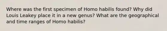 Where was the first specimen of Homo habilis found? Why did Louis Leakey place it in a new genus? What are the geographical and time ranges of Homo habilis?