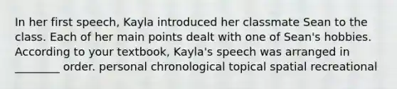 In her first speech, Kayla introduced her classmate Sean to the class. Each of her main points dealt with one of Sean's hobbies. According to your textbook, Kayla's speech was arranged in ________ order. personal chronological topical spatial recreational