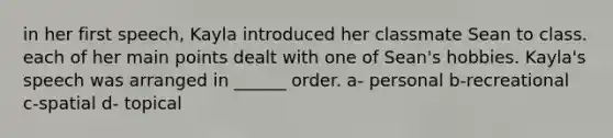 in her first speech, Kayla introduced her classmate Sean to class. each of her main points dealt with one of Sean's hobbies. Kayla's speech was arranged in ______ order. a- personal b-recreational c-spatial d- topical