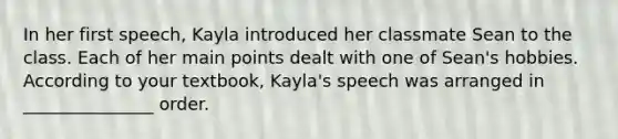 In her first speech, Kayla introduced her classmate Sean to the class. Each of her main points dealt with one of Sean's hobbies. According to your textbook, Kayla's speech was arranged in _______________ order.