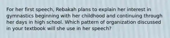 For her first speech, Rebakah plans to explain her interest in gymnastics beginning with her childhood and continuing through her days in high school. Which pattern of organization discussed in your textbook will she use in her speech?