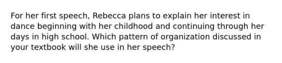 For her first speech, Rebecca plans to explain her interest in dance beginning with her childhood and continuing through her days in high school. Which pattern of organization discussed in your textbook will she use in her speech?