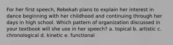 For her first speech, Rebekah plans to explain her interest in dance beginning with her childhood and continuing through her days in high school. Which pattern of organization discussed in your textbook will she use in her speech? a. topical b. artistic c. chronological d. kinetic e. functional