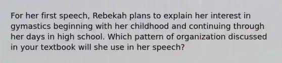 For her first speech, Rebekah plans to explain her interest in gymastics beginning with her childhood and continuing through her days in high school. Which pattern of organization discussed in your textbook will she use in her speech?