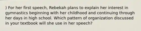 ) For her first speech, Rebekah plans to explain her interest in gymnastics beginning with her childhood and continuing through her days in high school. Which pattern of organization discussed in your textbook will she use in her speech?