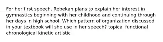 For her first speech, Rebekah plans to explain her interest in gymnastics beginning with her childhood and continuing through her days in high school. Which pattern of organization discussed in your textbook will she use in her speech? topical functional chronological kinetic artistic