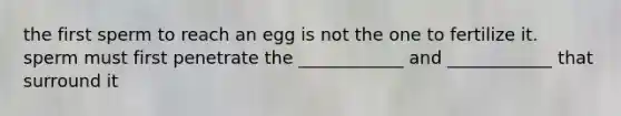 the first sperm to reach an egg is not the one to fertilize it. sperm must first penetrate the ____________ and ____________ that surround it