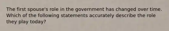 The first spouse's role in the government has changed over time. Which of the following statements accurately describe the role they play today?