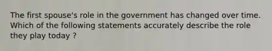 The first spouse's role in the government has changed over time. Which of the following statements accurately describe the role they play today ?