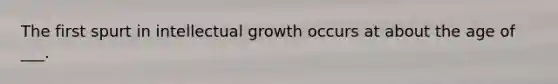 The first spurt in intellectual growth occurs at about the age of ___.