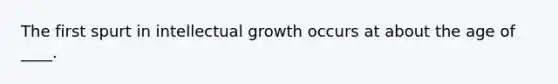 The first spurt in intellectual growth occurs at about the age of ____.