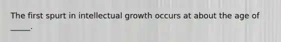 The first spurt in intellectual growth occurs at about the age of _____.