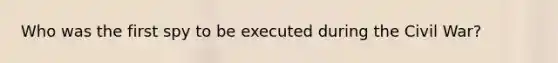 Who was the first spy to be executed during the Civil War?