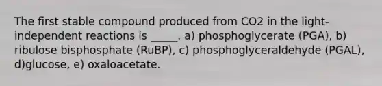 The first stable compound produced from CO2 in the light- independent reactions is _____. a) phosphoglycerate (PGA), b) ribulose bisphosphate (RuBP), c) phosphoglyceraldehyde (PGAL), d)glucose, e) oxaloacetate.