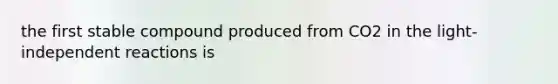 the first stable compound produced from CO2 in the light-independent reactions is