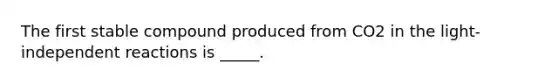 The first stable compound produced from CO2 in the light-independent reactions is _____.