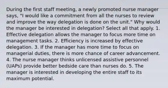 During the first staff meeting, a newly promoted nurse manager says, "I would like a commitment from all the nurses to review and improve the way delegation is done on the unit." Why would the manager be interested in delegation? Select all that apply. 1. Effective delegation allows the manager to focus more time on management tasks. 2. Efficiency is increased by effective delegation. 3. If the manager has more time to focus on managerial duties, there is more chance of career advancement. 4. The nurse manager thinks unlicensed assistive personnel (UAPs) provide better bedside care than nurses do. 5. The manager is interested in developing the entire staff to its maximum potential.