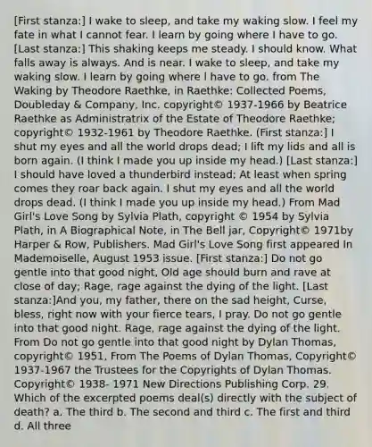 [First stanza:] I wake to sleep, and take my waking slow. I feel my fate in what I cannot fear. I learn by going where I have to go. [Last stanza:] This shaking keeps me steady. I should know. What falls away is always. And is near. I wake to sleep, and take my waking slow. I learn by going where l have to go. from The Waking by Theodore Raethke, in Raethke: Collected Poems, Doubleday & Company, Inc. copyright© 1937-1966 by Beatrice Raethke as Administratrix of the Estate of Theodore Raethke; copyright© 1932-1961 by Theodore Raethke. (First stanza:] I shut my eyes and all the world drops dead; I lift my lids and all is born again. (I think I made you up inside my head.) [Last stanza:] I should have loved a thunderbird instead; At least when spring comes they roar back again. I shut my eyes and all the world drops dead. (I think I made you up inside my head.) From Mad Girl's Love Song by Sylvia Plath, copyright © 1954 by Sylvia Plath, in A Biographical Note, in The Bell jar, Copyright© 1971by Harper & Row, Publishers. Mad Girl's Love Song first appeared In Mademoiselle, August 1953 issue. [First stanza:] Do not go gentle into that good night, Old age should burn and rave at close of day; Rage, rage against the dying of the light. [Last stanza:]And you, my father, there on the sad height, Curse, bless, right now with your fierce tears, I pray. Do not go gentle into that good night. Rage, rage against the dying of the light. From Do not go gentle into that good night by Dylan Thomas, copyright© 1951, From The Poems of Dylan Thomas, Copyright© 1937-1967 the Trustees for the Copyrights of Dylan Thomas. Copyright© 1938- 1971 New Directions Publishing Corp. 29. Which of the excerpted poems deal(s) directly with the subject of death? a. The third b. The second and third c. The first and third d. All three