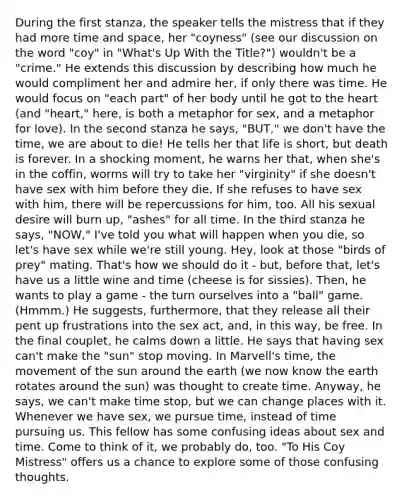 During the first stanza, the speaker tells the mistress that if they had more time and space, her "coyness" (see our discussion on the word "coy" in "What's Up With the Title?") wouldn't be a "crime." He extends this discussion by describing how much he would compliment her and admire her, if only there was time. He would focus on "each part" of her body until he got to the heart (and "heart," here, is both a metaphor for sex, and a metaphor for love). In the second stanza he says, "BUT," we don't have the time, we are about to die! He tells her that life is short, but death is forever. In a shocking moment, he warns her that, when she's in the coffin, worms will try to take her "virginity" if she doesn't have sex with him before they die. If she refuses to have sex with him, there will be repercussions for him, too. All his sexual desire will burn up, "ashes" for all time. In the third stanza he says, "NOW," I've told you what will happen when you die, so let's have sex while we're still young. Hey, look at those "birds of prey" mating. That's how we should do it - but, before that, let's have us a little wine and time (cheese is for sissies). Then, he wants to play a game - the turn ourselves into a "ball" game. (Hmmm.) He suggests, furthermore, that they release all their pent up frustrations into the sex act, and, in this way, be free. In the final couplet, he calms down a little. He says that having sex can't make the "sun" stop moving. In Marvell's time, the movement of the sun around the earth (we now know the earth rotates around the sun) was thought to create time. Anyway, he says, we can't make time stop, but we can change places with it. Whenever we have sex, we pursue time, instead of time pursuing us. This fellow has some confusing ideas about sex and time. Come to think of it, we probably do, too. "To His Coy Mistress" offers us a chance to explore some of those confusing thoughts.