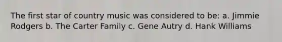 The first star of country music was considered to be: a. Jimmie Rodgers b. The Carter Family c. Gene Autry d. Hank Williams