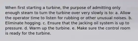 When first starting a turbine, the purpose of admitting only enough steam to turn the turbine over very slowly is to: a. Allow the operator time to listen for rubbing or other unusual noises. b. Eliminate hogging. c. Ensure that the jacking oil system is up to pressure. d. Warm up the turbine. e. Make sure the control room is ready for the turbine.