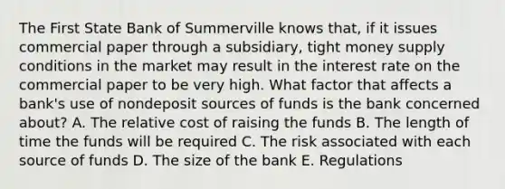 The First State Bank of Summerville knows that, if it issues commercial paper through a subsidiary, tight money supply conditions in the market may result in the interest rate on the commercial paper to be very high. What factor that affects a bank's use of nondeposit sources of funds is the bank concerned about? A. The relative cost of raising the funds B. The length of time the funds will be required C. The risk associated with each source of funds D. The size of the bank E. Regulations