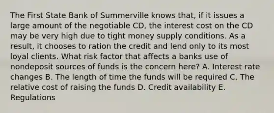 The First State Bank of Summerville knows that, if it issues a large amount of the negotiable CD, the interest cost on the CD may be very high due to tight money supply conditions. As a result, it chooses to ration the credit and lend only to its most loyal clients. What risk factor that affects a banks use of nondeposit sources of funds is the concern here? A. Interest rate changes B. The length of time the funds will be required C. The relative cost of raising the funds D. Credit availability E. Regulations