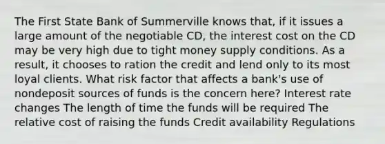 The First State Bank of Summerville knows that, if it issues a large amount of the negotiable CD, the interest cost on the CD may be very high due to tight money supply conditions. As a result, it chooses to ration the credit and lend only to its most loyal clients. What risk factor that affects a bank's use of nondeposit sources of funds is the concern here? Interest rate changes The length of time the funds will be required The relative cost of raising the funds Credit availability Regulations