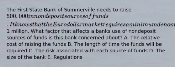 The First State Bank of Summerville needs to raise 500,000 in nondeposit sources of funds. It knows that the Eurodollar market requires a minimum denomination of1 million. What factor that affects a banks use of nondeposit sources of funds is this bank concerned about? A. The relative cost of raising the funds B. The length of time the funds will be required C. The risk associated with each source of funds D. The size of the bank E. Regulations