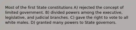 Most of the first State constitutions A) rejected the concept of limited government. B) divided powers among the executive, legislative, and judicial branches. C) gave the right to vote to all white males. D) granted many powers to State governors.