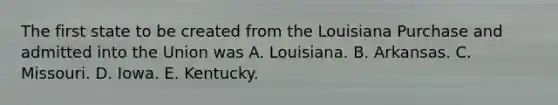 The first state to be created from the Louisiana Purchase and admitted into the Union was A. Louisiana. B. Arkansas. C. Missouri. D. Iowa. E. Kentucky.