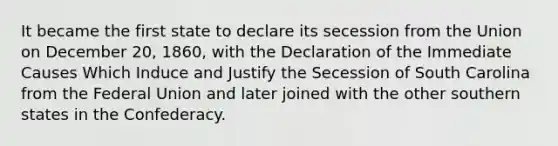 It became the first state to declare its secession from the Union on December 20, 1860, with the Declaration of the Immediate Causes Which Induce and Justify the Secession of South Carolina from the Federal Union and later joined with the other southern states in the Confederacy.