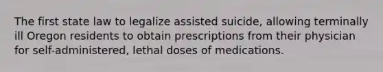 The first state law to legalize assisted suicide, allowing terminally ill Oregon residents to obtain prescriptions from their physician for self-administered, lethal doses of medications.