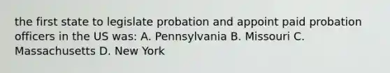 the first state to legislate probation and appoint paid probation officers in the US was: A. Pennsylvania B. Missouri C. Massachusetts D. New York